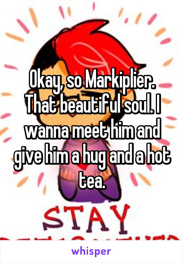 Okay, so Markiplier. That beautiful soul. I wanna meet him and give him a hug and a hot tea.