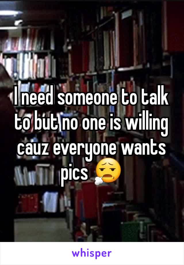 I need someone to talk to but no one is willing cauz everyone wants pics 😧