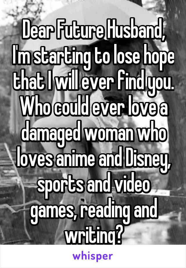 Dear Future Husband, I'm starting to lose hope that I will ever find you. Who could ever love a damaged woman who loves anime and Disney, sports and video games, reading and writing?