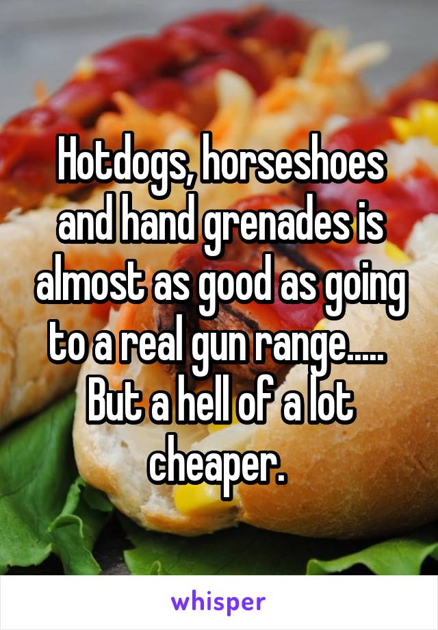 Hotdogs, horseshoes and hand grenades is almost as good as going to a real gun range..... 
But a hell of a lot cheaper. 