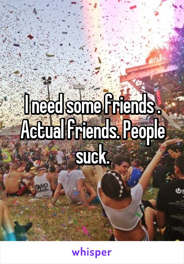 I need some friends . Actual friends. People suck.