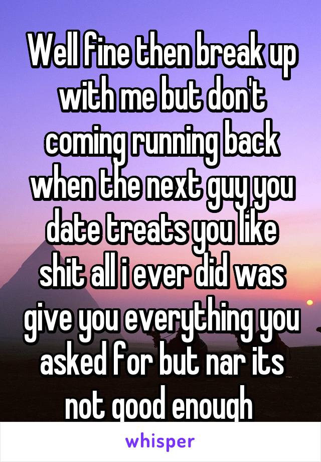 Well fine then break up with me but don't coming running back when the next guy you date treats you like shit all i ever did was give you everything you asked for but nar its not good enough 