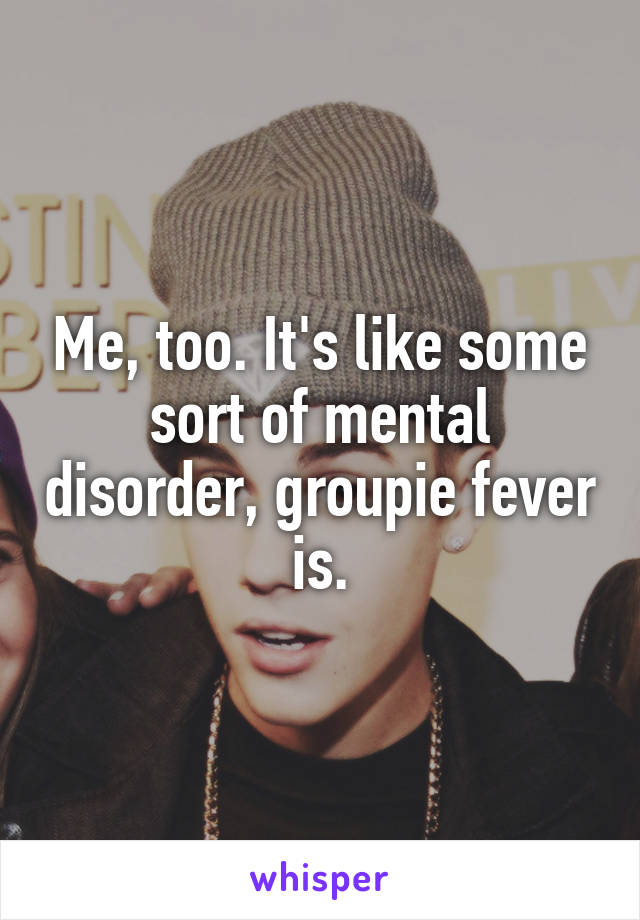 Me, too. It's like some sort of mental disorder, groupie fever is.