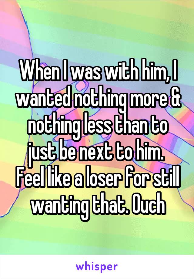 When I was with him, I wanted nothing more & nothing less than to just be next to him.  Feel like a loser for still wanting that. Ouch