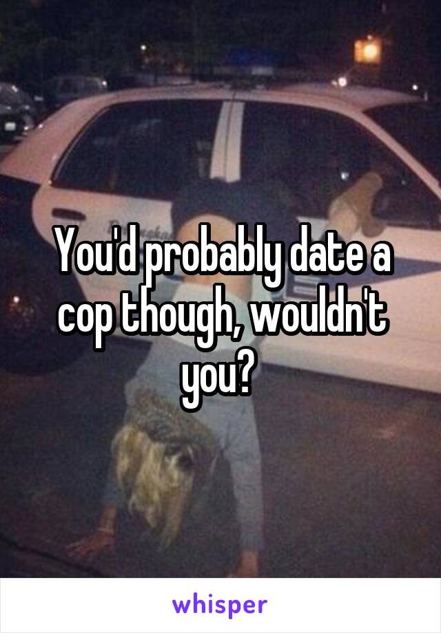 You'd probably date a cop though, wouldn't you? 