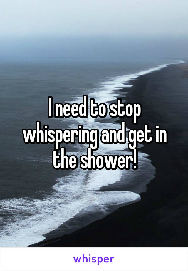 I need to stop whispering and get in the shower!
