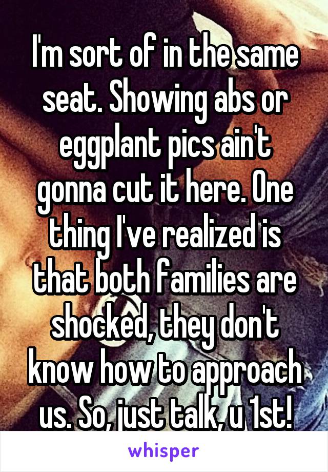 I'm sort of in the same seat. Showing abs or eggplant pics ain't gonna cut it here. One thing I've realized is that both families are shocked, they don't know how to approach us. So, just talk, u 1st!