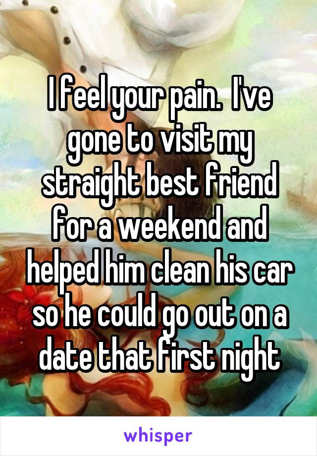 I feel your pain.  I've gone to visit my straight best friend for a weekend and helped him clean his car so he could go out on a date that first night