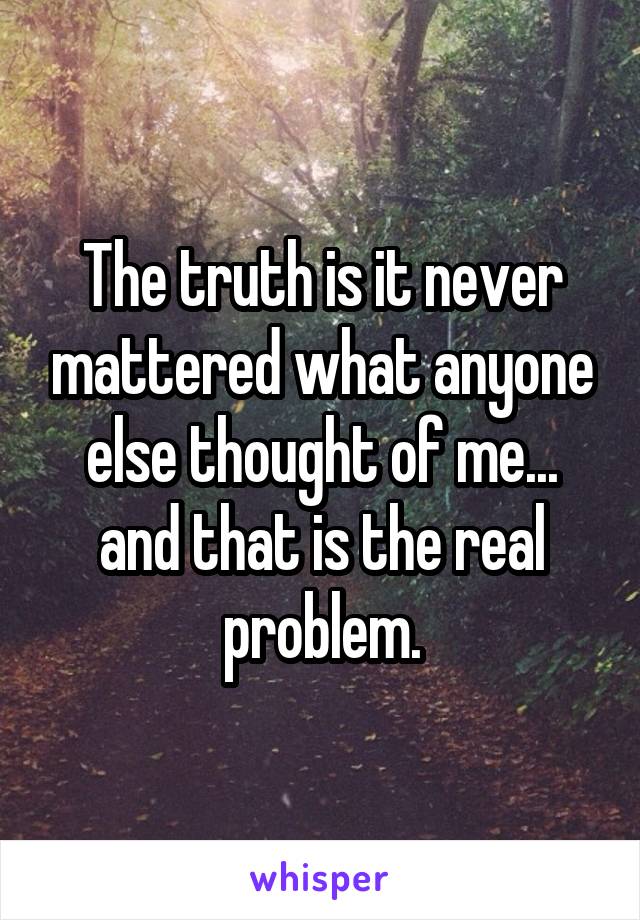 The truth is it never mattered what anyone else thought of me... and that is the real problem.