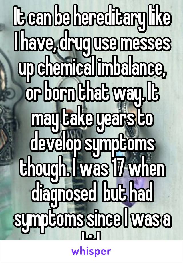 It can be hereditary like I have, drug use messes up chemical imbalance, or born that way. It may take years to develop symptoms though. I was 17 when diagnosed  but had symptoms since I was a kid.