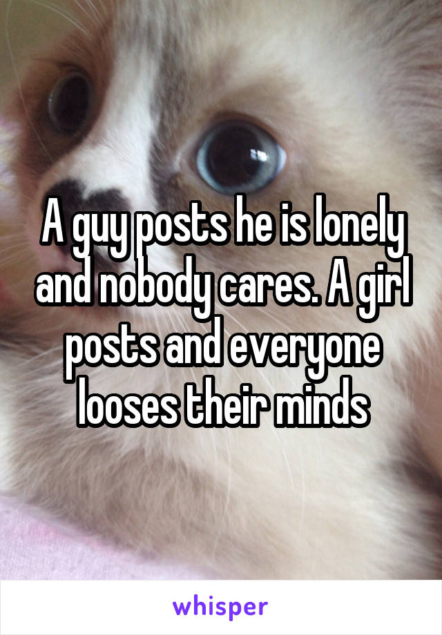 A guy posts he is lonely and nobody cares. A girl posts and everyone looses their minds