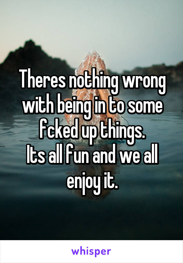 Theres nothing wrong with being in to some fcked up things.
Its all fun and we all enjoy it.