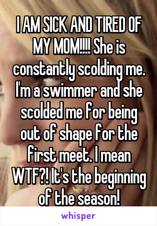 I AM SICK AND TIRED OF MY MOM!!!! She is constantly scolding me. I'm a swimmer and she scolded me for being out of shape for the first meet. I mean WTF?! It's the beginning of the season!
