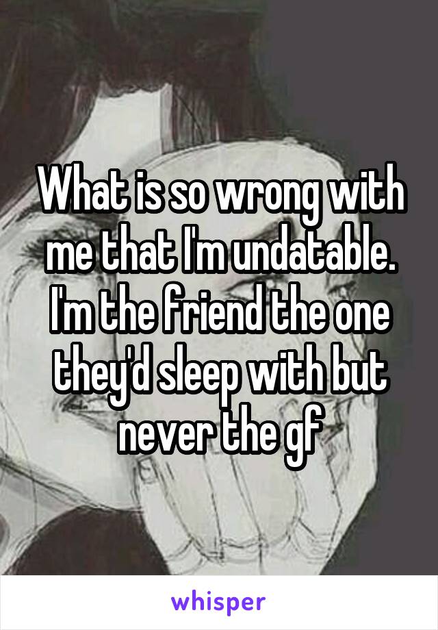 What is so wrong with me that I'm undatable. I'm the friend the one they'd sleep with but never the gf