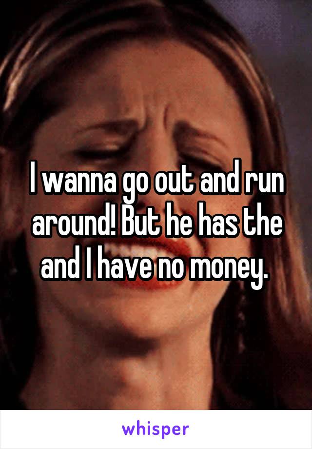 I wanna go out and run around! But he has the and I have no money. 
