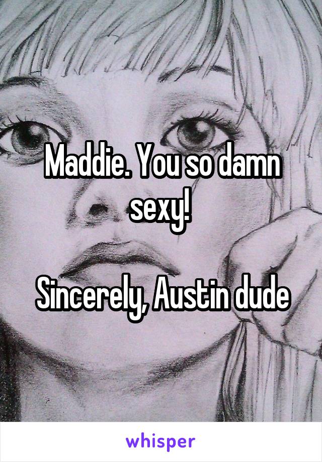Maddie. You so damn sexy! 

Sincerely, Austin dude