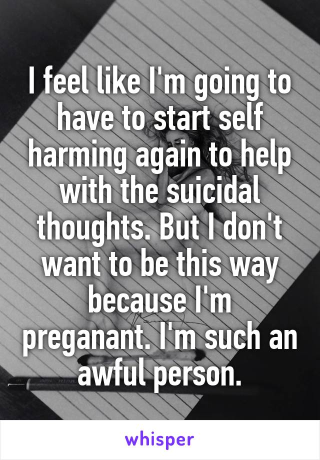 I feel like I'm going to have to start self harming again to help with the suicidal thoughts. But I don't want to be this way because I'm preganant. I'm such an awful person.