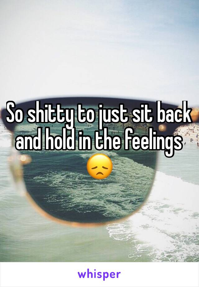 So shitty to just sit back and hold in the feelings 😞