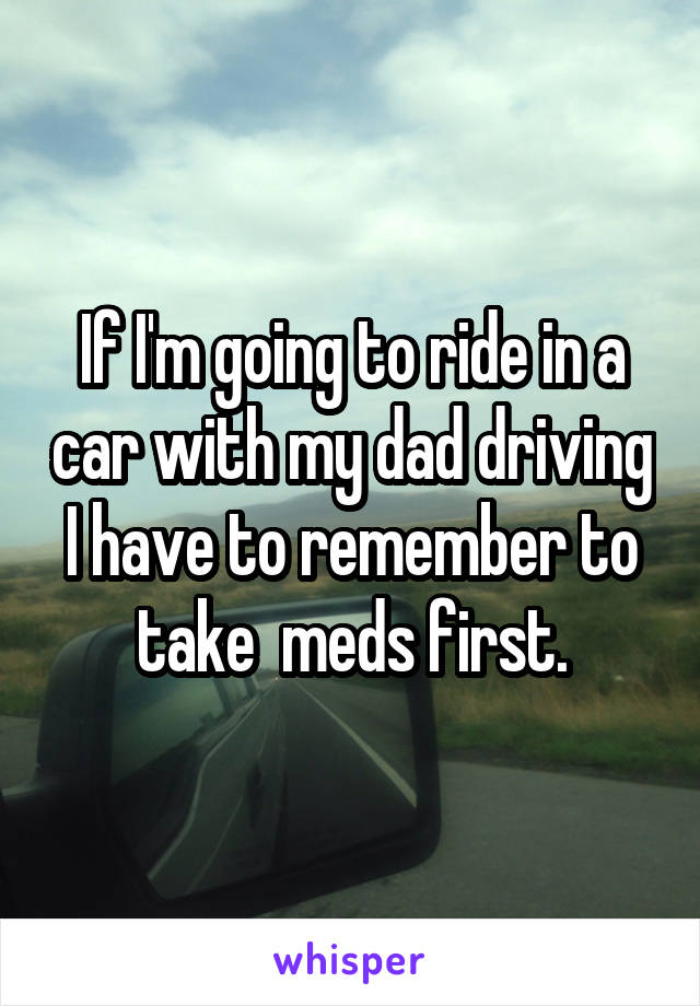 If I'm going to ride in a car with my dad driving I have to remember to take  meds first.