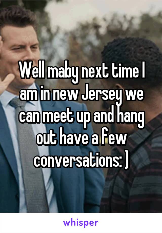Well maby next time I am in new Jersey we can meet up and hang out have a few conversations: )