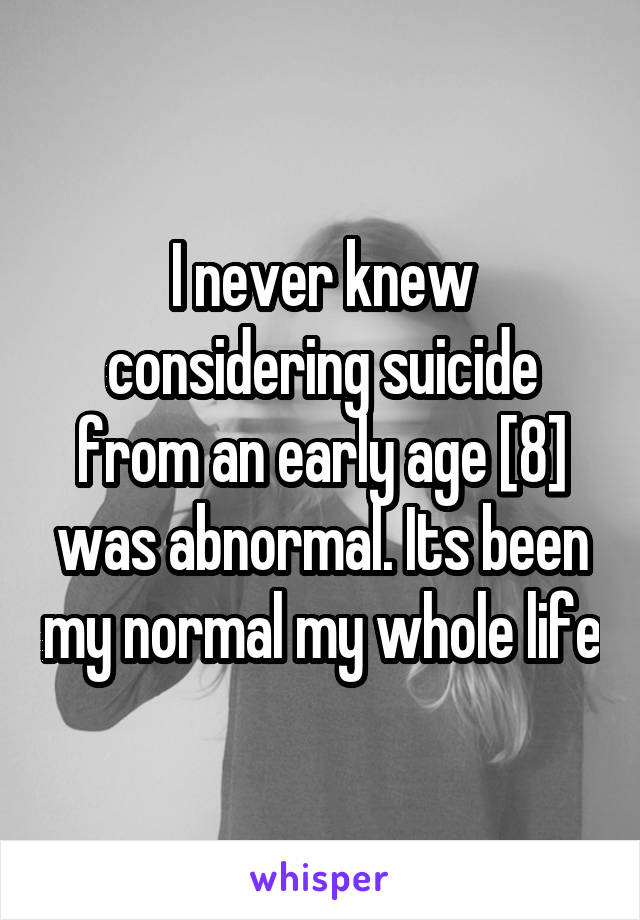 I never knew considering suicide from an early age [8] was abnormal. Its been my normal my whole life