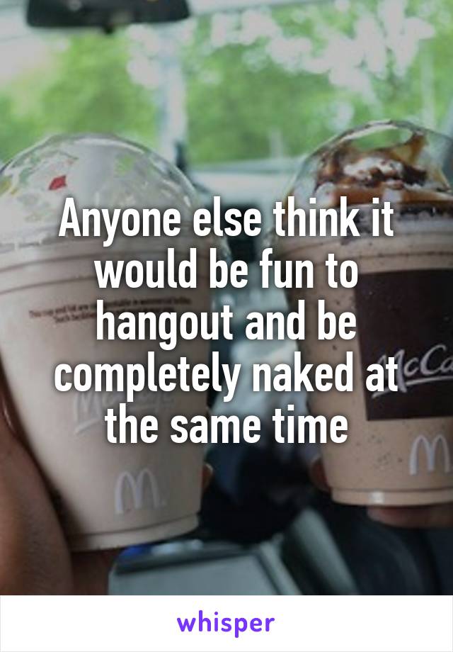 Anyone else think it would be fun to hangout and be completely naked at the same time