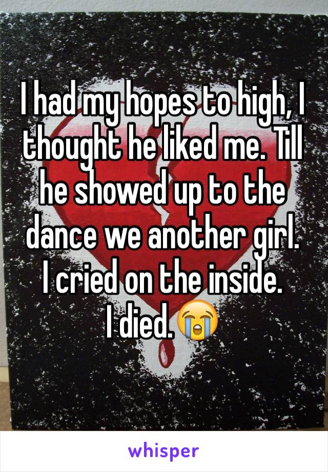 I had my hopes to high, I thought he liked me. Till he showed up to the dance we another girl. 
I cried on the inside. 
I died.😭