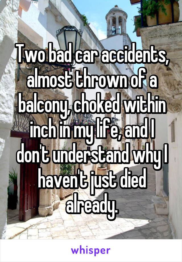 Two bad car accidents, almost thrown of a balcony, choked within inch in my life, and I don't understand why I haven't just died already.