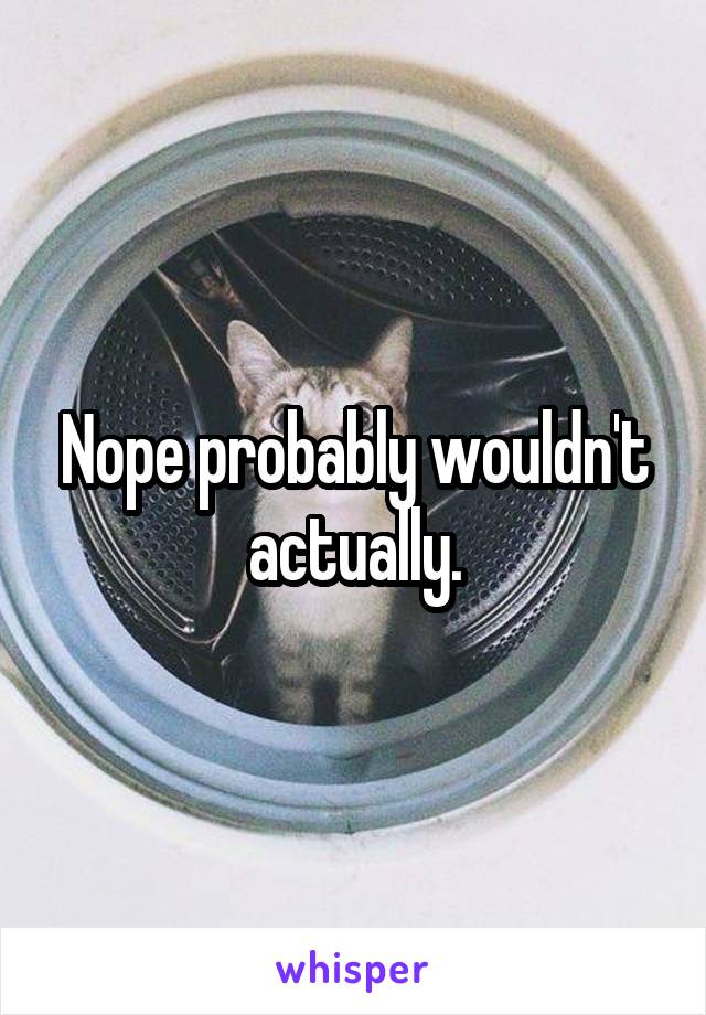 Nope probably wouldn't actually.