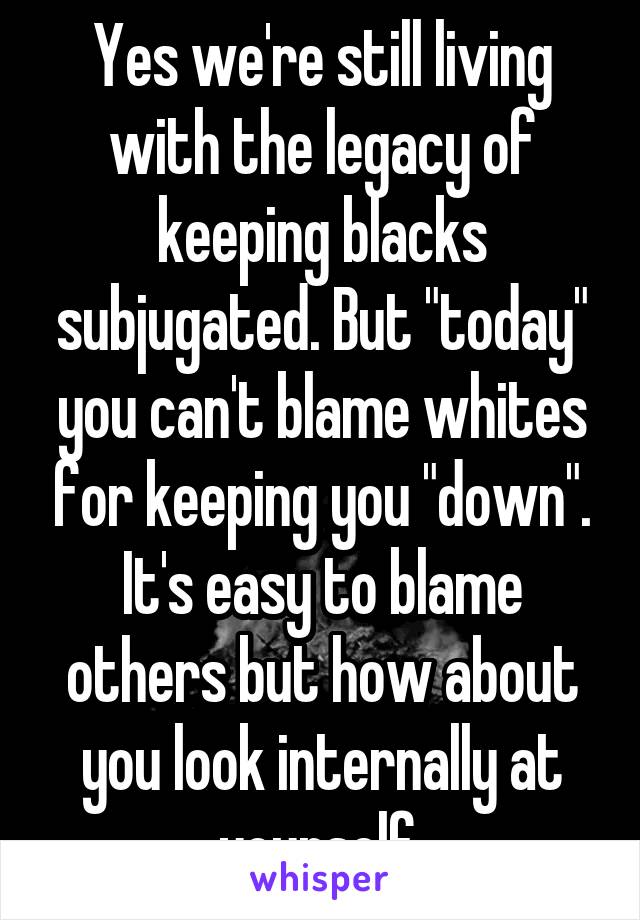 Yes we're still living with the legacy of keeping blacks subjugated. But "today" you can't blame whites for keeping you "down". It's easy to blame others but how about you look internally at yourself 
