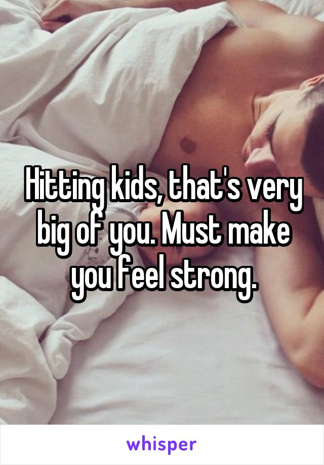 Hitting kids, that's very big of you. Must make you feel strong.