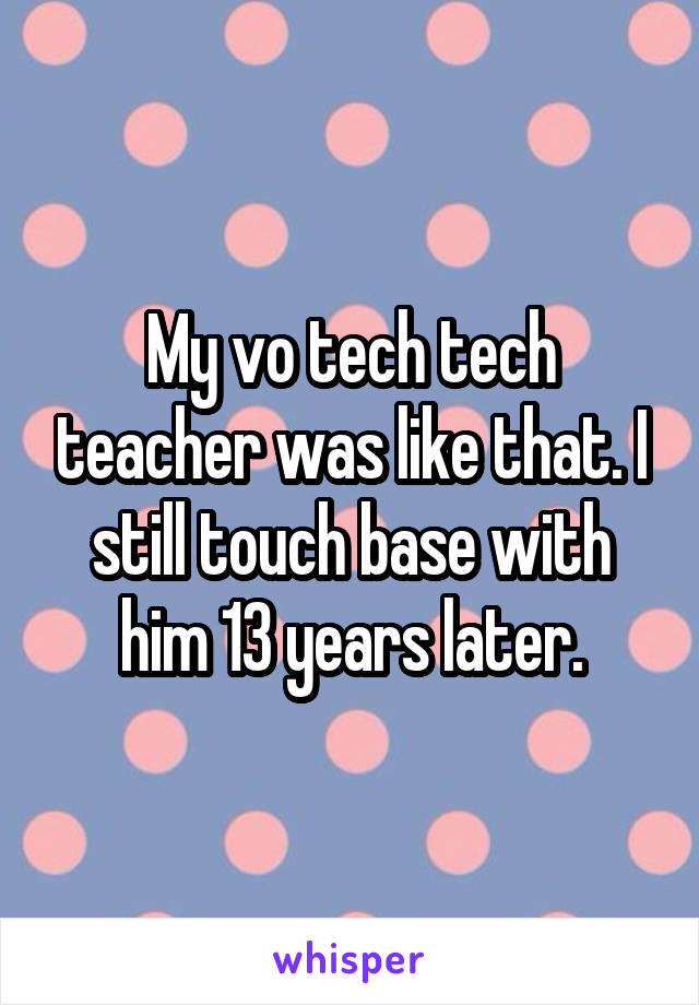 My vo tech tech teacher was like that. I still touch base with him 13 years later.
