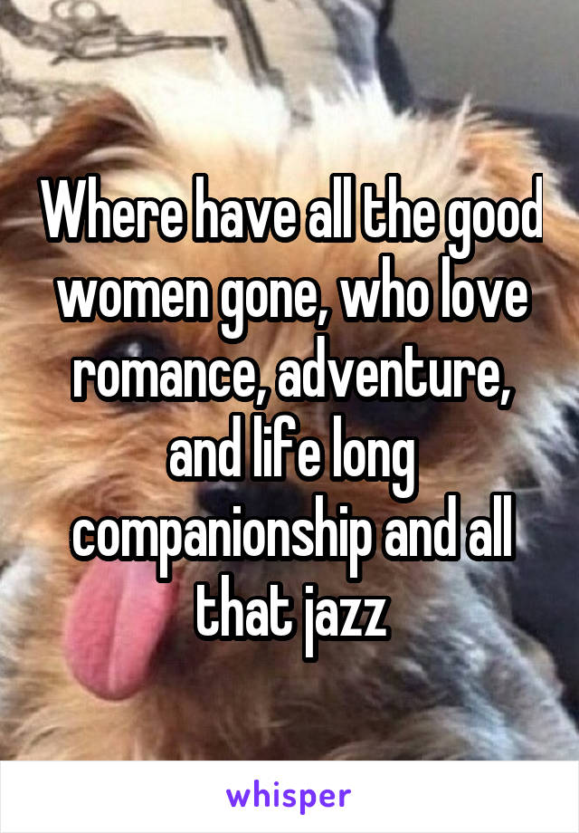 Where have all the good women gone, who love romance, adventure, and life long companionship and all that jazz
