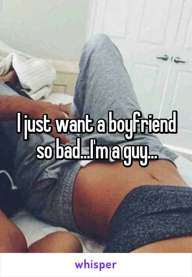 I just want a boyfriend so bad...I'm a guy...