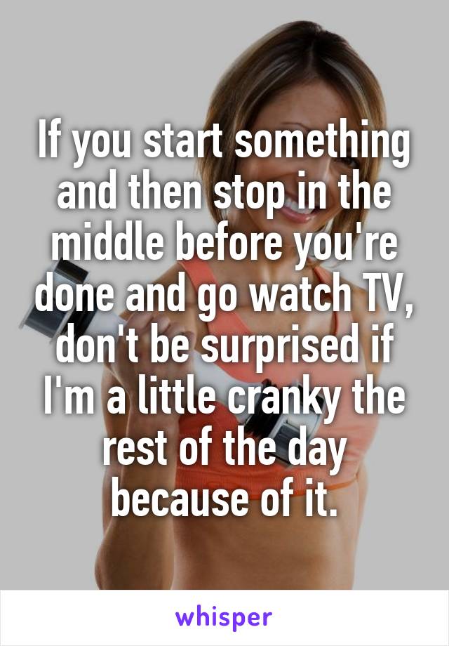 If you start something and then stop in the middle before you're done and go watch TV, don't be surprised if I'm a little cranky the rest of the day because of it.