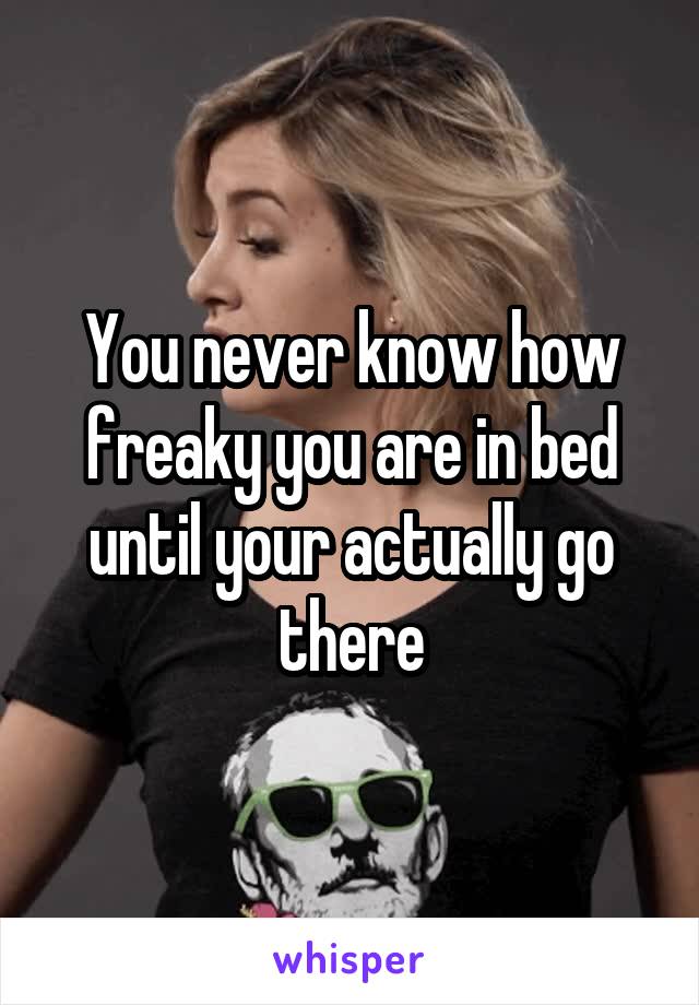 You never know how freaky you are in bed until your actually go there