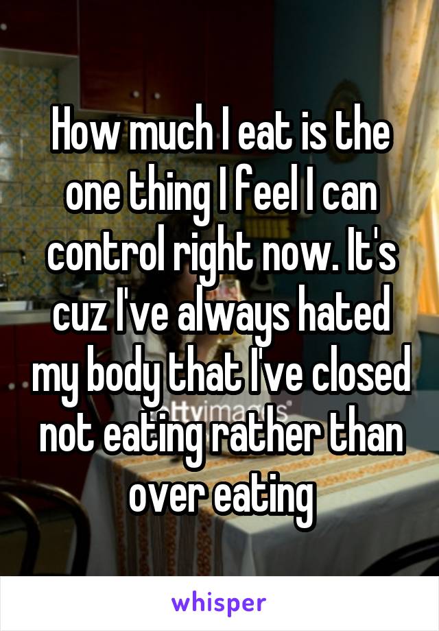 How much I eat is the one thing I feel I can control right now. It's cuz I've always hated my body that I've closed not eating rather than over eating