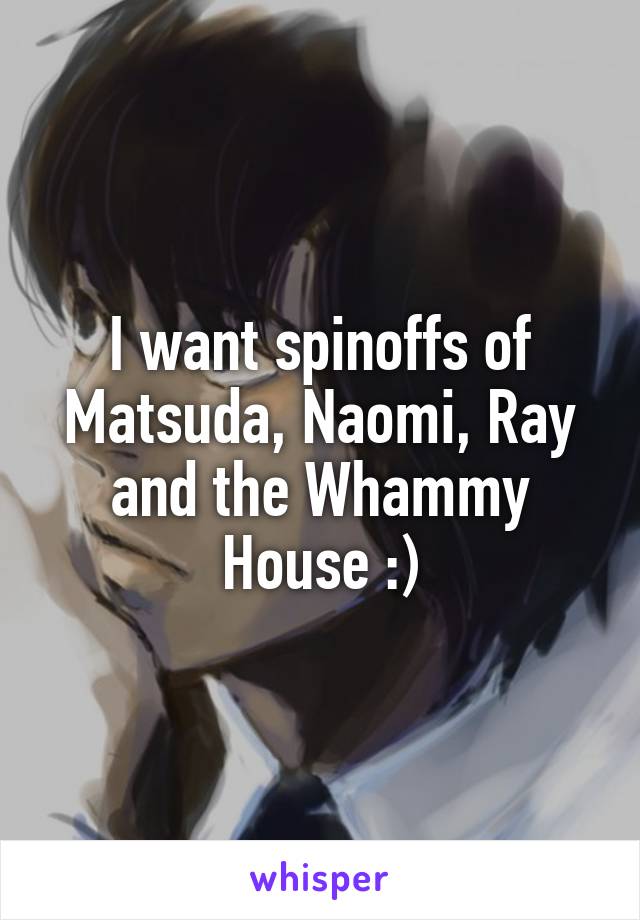 I want spinoffs of Matsuda, Naomi, Ray and the Whammy House :)