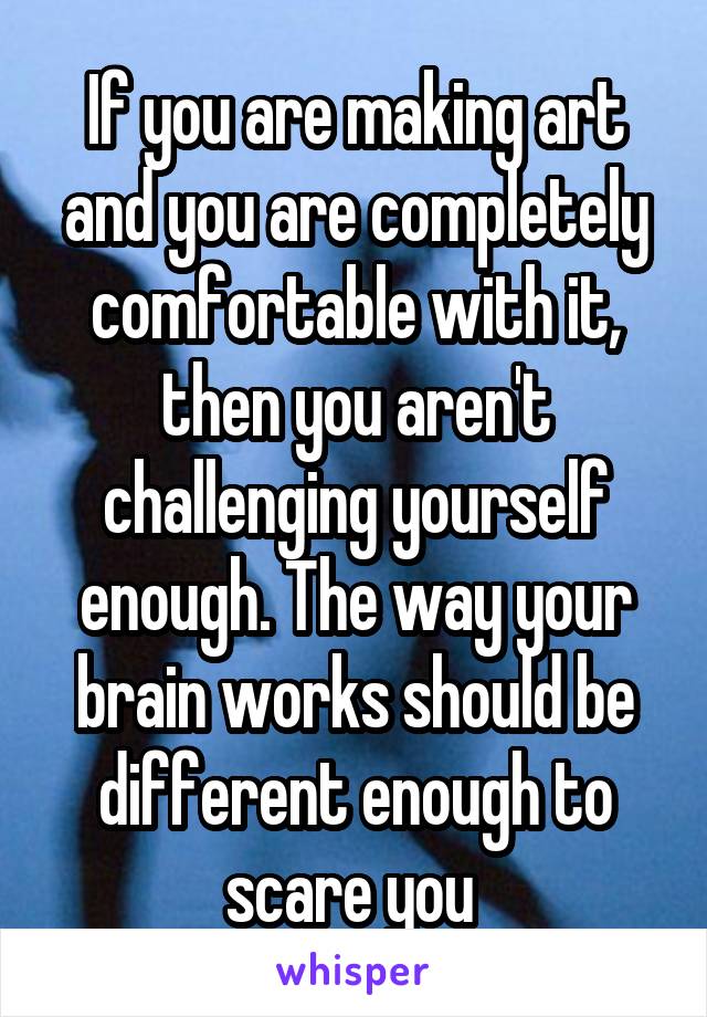 If you are making art and you are completely comfortable with it, then you aren't challenging yourself enough. The way your brain works should be different enough to scare you 