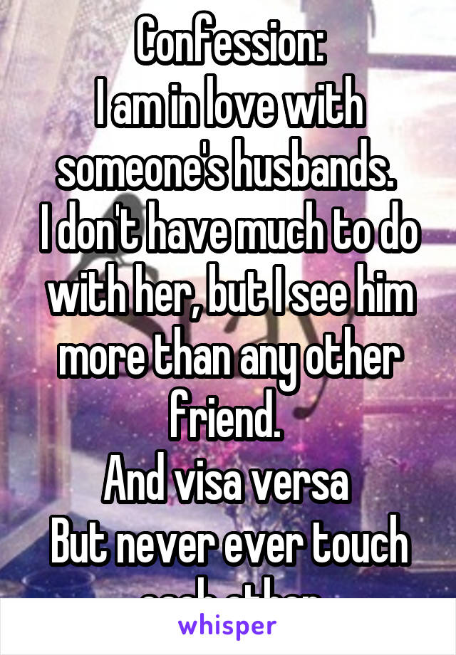 Confession:
I am in love with someone's husbands. 
I don't have much to do with her, but I see him more than any other friend. 
And visa versa 
But never ever touch each other
