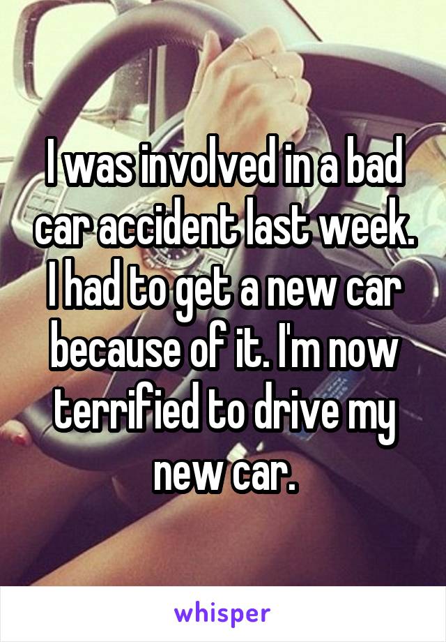 I was involved in a bad car accident last week. I had to get a new car because of it. I'm now terrified to drive my new car.