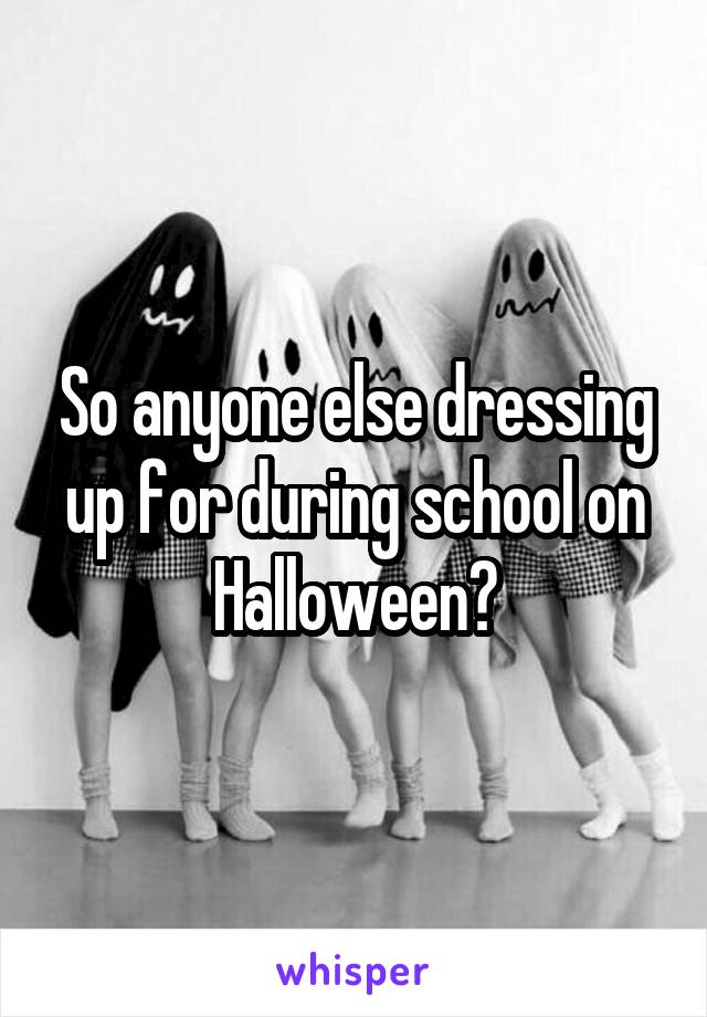 So anyone else dressing up for during school on Halloween?