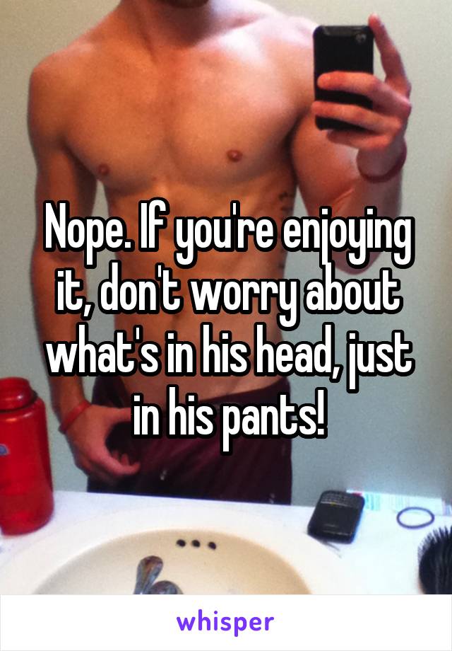 Nope. If you're enjoying it, don't worry about what's in his head, just in his pants!