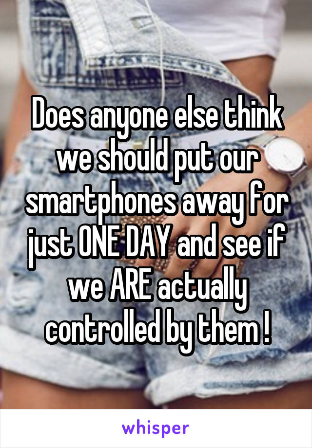 Does anyone else think we should put our smartphones away for just ONE DAY and see if we ARE actually controlled by them !
