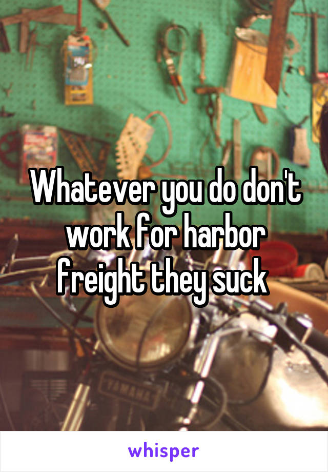 Whatever you do don't work for harbor freight they suck 