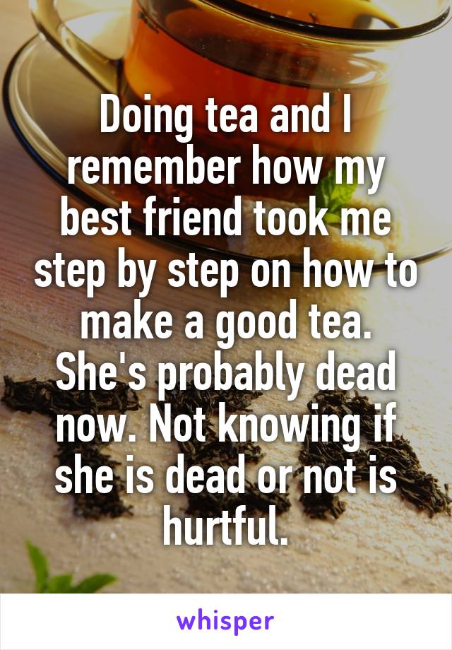 Doing tea and I remember how my best friend took me step by step on how to make a good tea. She's probably dead now. Not knowing if she is dead or not is hurtful.