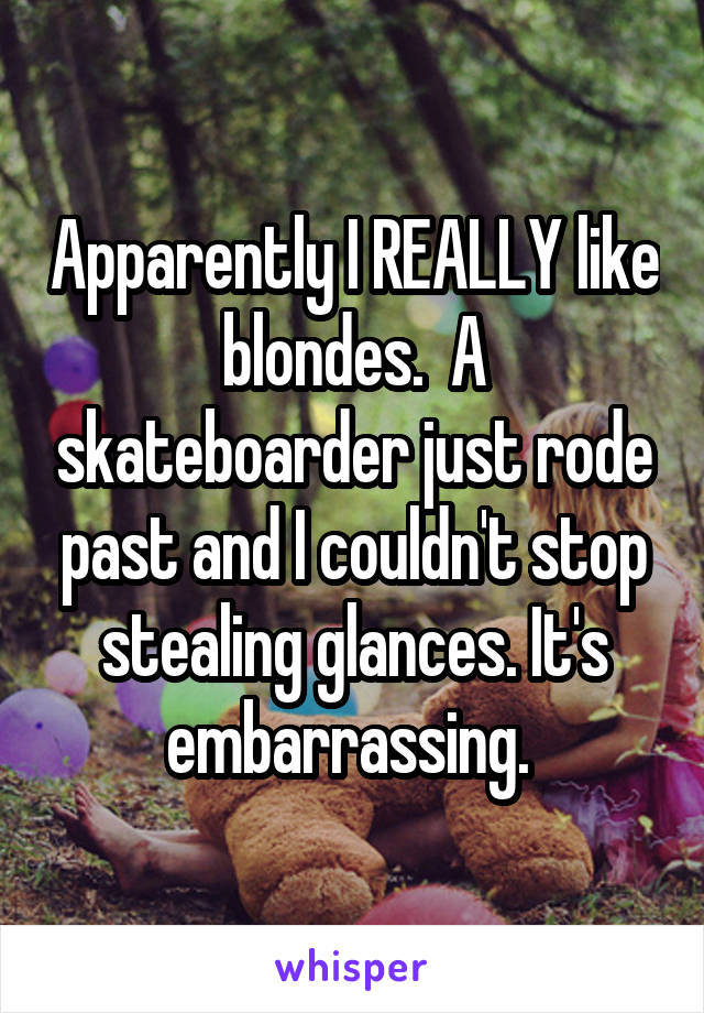 Apparently I REALLY like blondes.  A skateboarder just rode past and I couldn't stop stealing glances. It's embarrassing. 