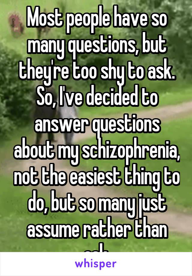 Most people have so many questions, but they're too shy to ask. So, I've decided to answer questions about my schizophrenia, not the easiest thing to do, but so many just assume rather than ask.