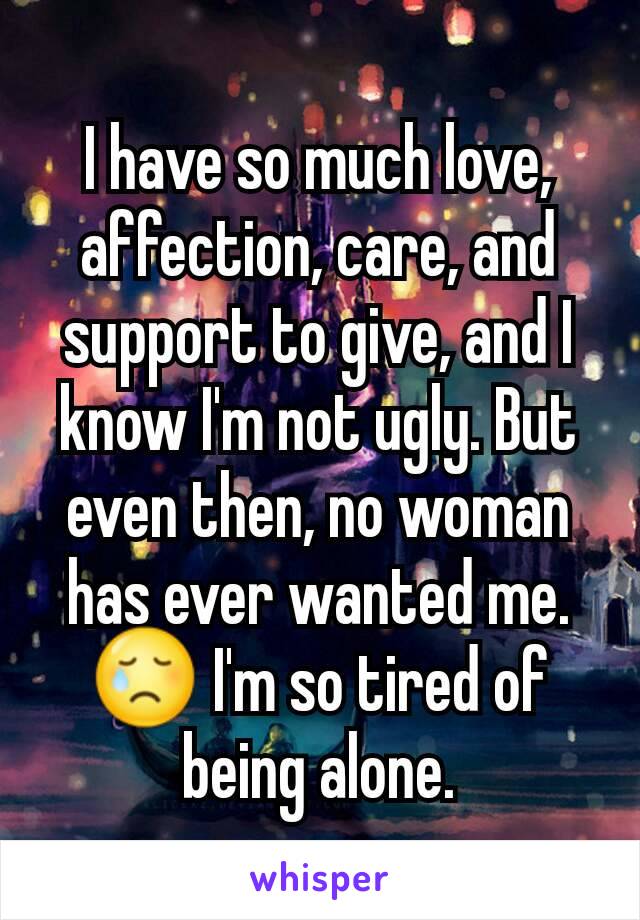 I have so much love, affection, care, and support to give, and I know I'm not ugly. But even then, no woman has ever wanted me.😢 I'm so tired of being alone.