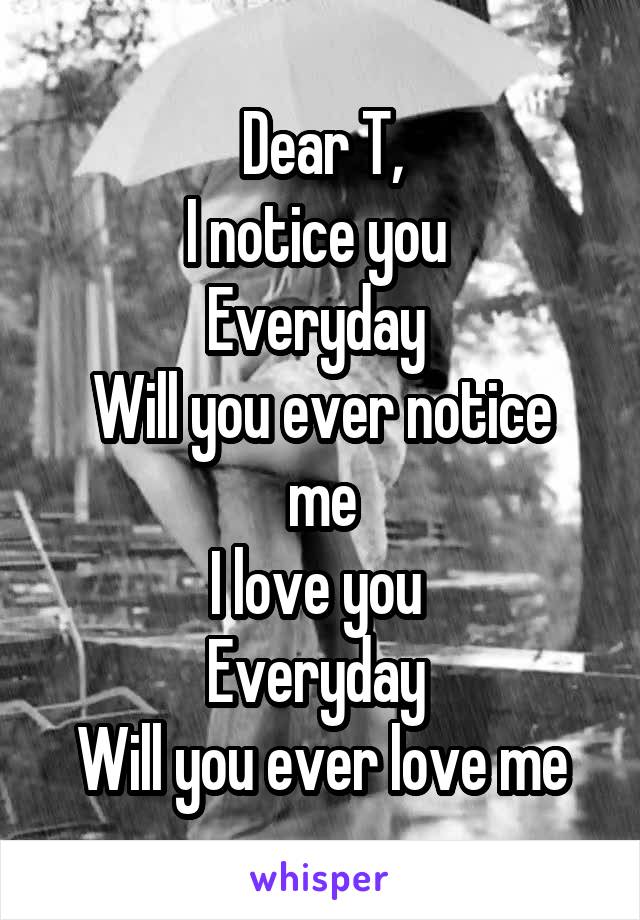 Dear T,
I notice you 
Everyday 
Will you ever notice me
I love you 
Everyday 
Will you ever love me